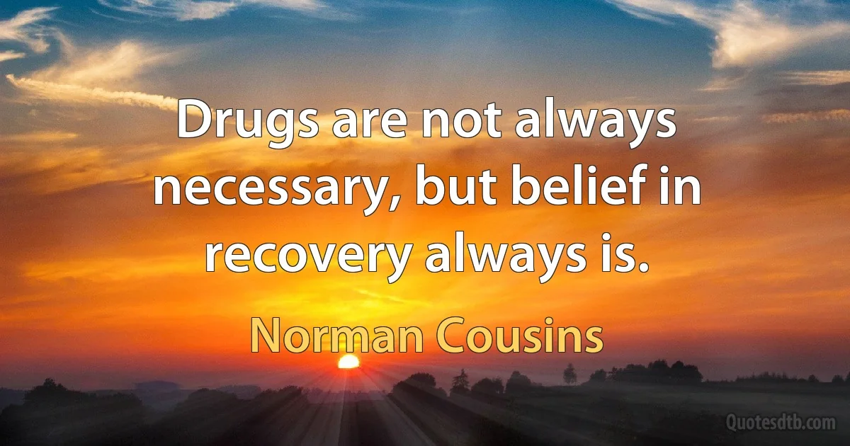 Drugs are not always necessary, but belief in recovery always is. (Norman Cousins)