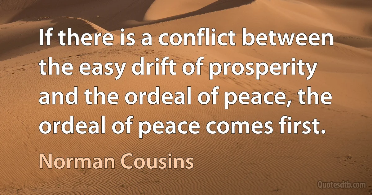 If there is a conflict between the easy drift of prosperity and the ordeal of peace, the ordeal of peace comes first. (Norman Cousins)