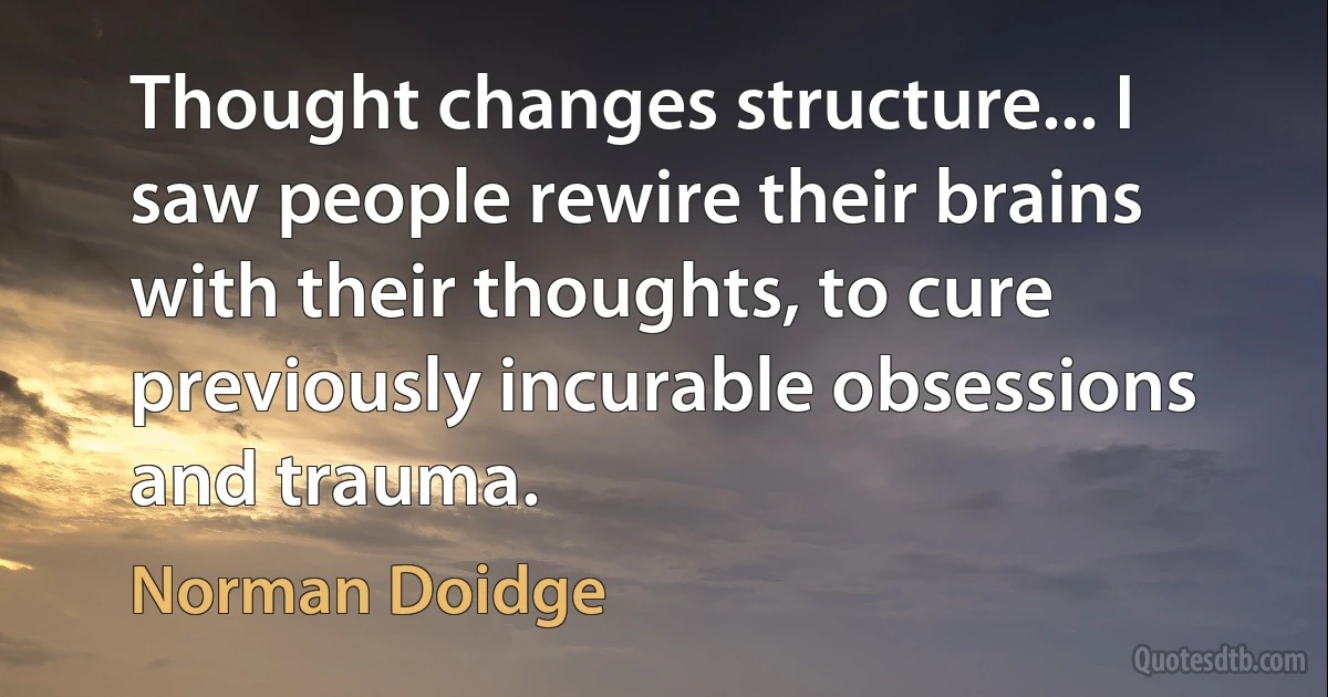 Thought changes structure... I saw people rewire their brains with their thoughts, to cure previously incurable obsessions and trauma. (Norman Doidge)