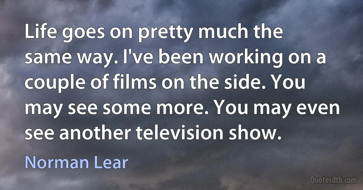 Life goes on pretty much the same way. I've been working on a couple of films on the side. You may see some more. You may even see another television show. (Norman Lear)