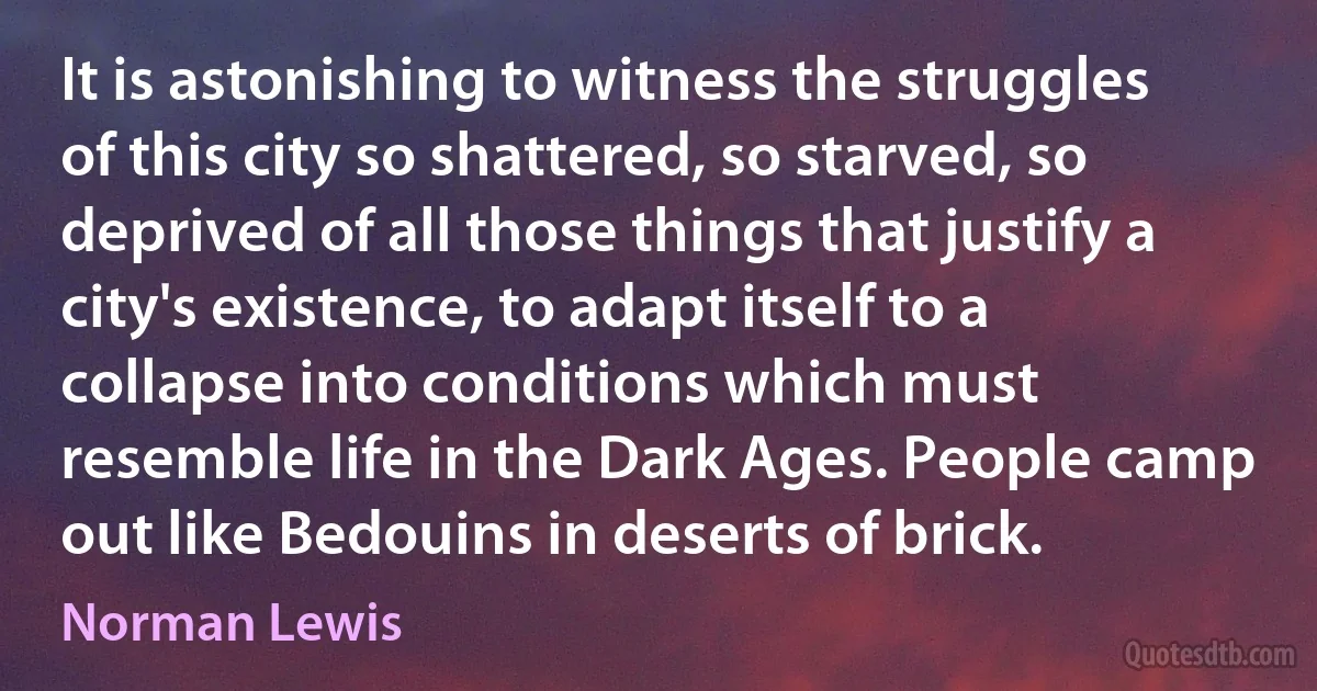 It is astonishing to witness the struggles of this city so shattered, so starved, so deprived of all those things that justify a city's existence, to adapt itself to a collapse into conditions which must resemble life in the Dark Ages. People camp out like Bedouins in deserts of brick. (Norman Lewis)