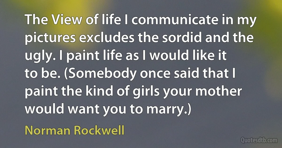 The View of life I communicate in my pictures excludes the sordid and the ugly. I paint life as I would like it to be. (Somebody once said that I paint the kind of girls your mother would want you to marry.) (Norman Rockwell)