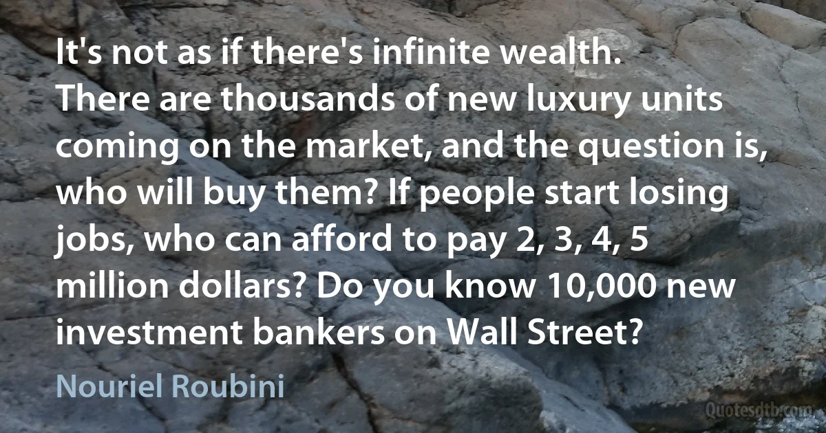 It's not as if there's infinite wealth. There are thousands of new luxury units coming on the market, and the question is, who will buy them? If people start losing jobs, who can afford to pay 2, 3, 4, 5 million dollars? Do you know 10,000 new investment bankers on Wall Street? (Nouriel Roubini)