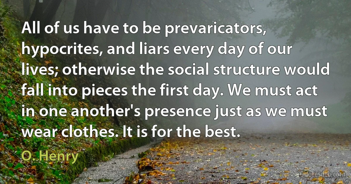 All of us have to be prevaricators, hypocrites, and liars every day of our lives; otherwise the social structure would fall into pieces the first day. We must act in one another's presence just as we must wear clothes. It is for the best. (O. Henry)