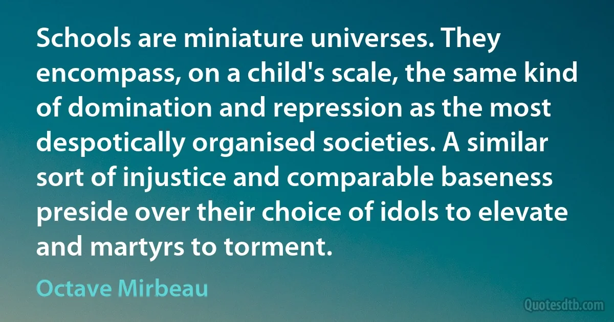 Schools are miniature universes. They encompass, on a child's scale, the same kind of domination and repression as the most despotically organised societies. A similar sort of injustice and comparable baseness preside over their choice of idols to elevate and martyrs to torment. (Octave Mirbeau)