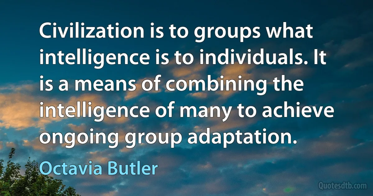 Civilization is to groups what intelligence is to individuals. It is a means of combining the intelligence of many to achieve ongoing group adaptation. (Octavia Butler)