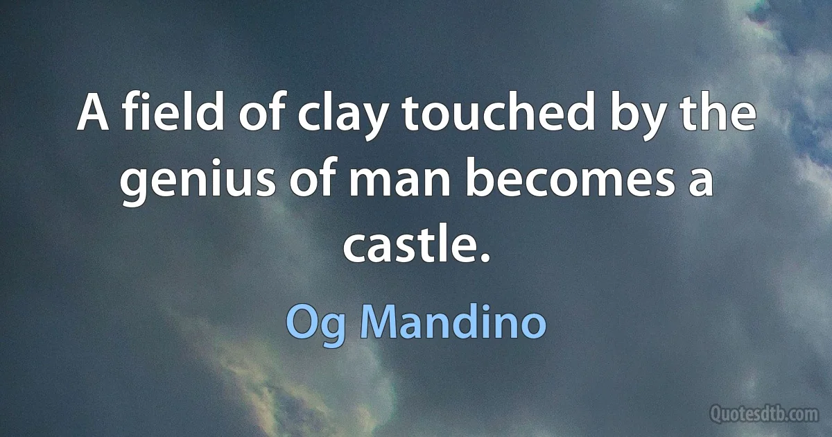 A field of clay touched by the genius of man becomes a castle. (Og Mandino)