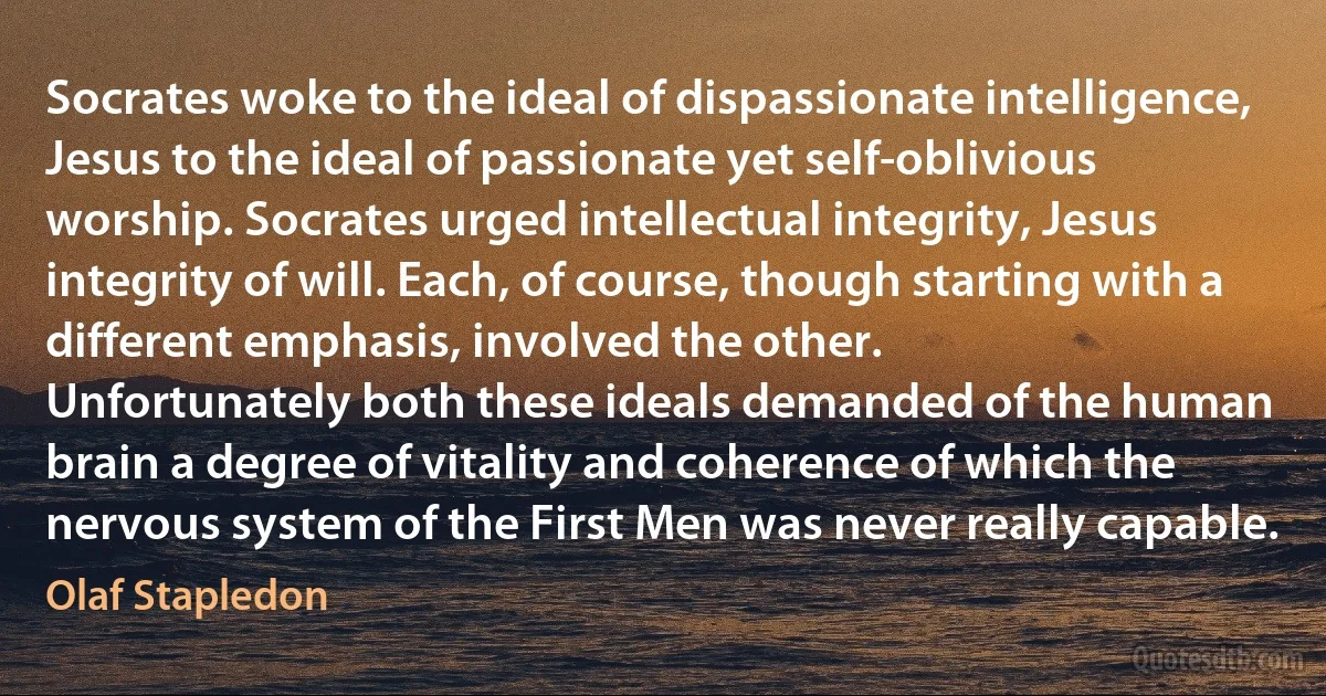 Socrates woke to the ideal of dispassionate intelligence, Jesus to the ideal of passionate yet self-oblivious worship. Socrates urged intellectual integrity, Jesus integrity of will. Each, of course, though starting with a different emphasis, involved the other.
Unfortunately both these ideals demanded of the human brain a degree of vitality and coherence of which the nervous system of the First Men was never really capable. (Olaf Stapledon)