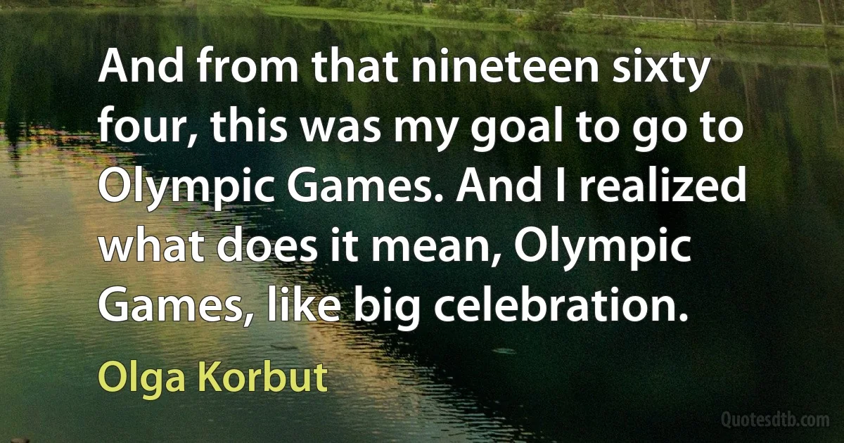 And from that nineteen sixty four, this was my goal to go to Olympic Games. And I realized what does it mean, Olympic Games, like big celebration. (Olga Korbut)