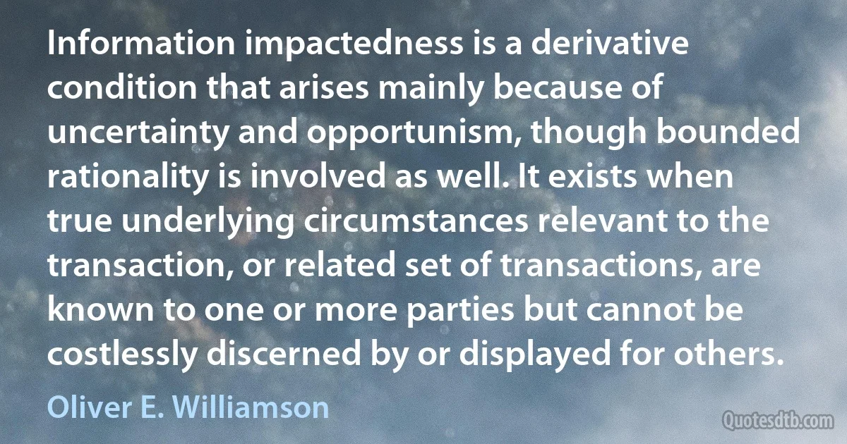 Information impactedness is a derivative condition that arises mainly because of uncertainty and opportunism, though bounded rationality is involved as well. It exists when true underlying circumstances relevant to the transaction, or related set of transactions, are known to one or more parties but cannot be costlessly discerned by or displayed for others. (Oliver E. Williamson)