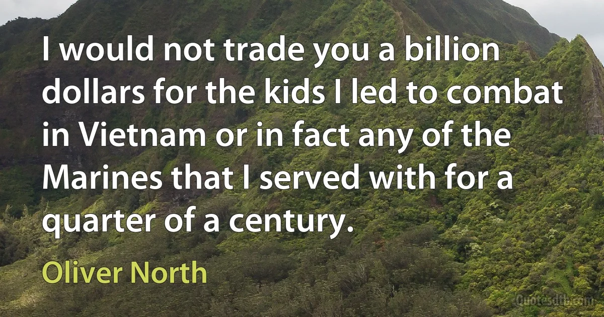 I would not trade you a billion dollars for the kids I led to combat in Vietnam or in fact any of the Marines that I served with for a quarter of a century. (Oliver North)