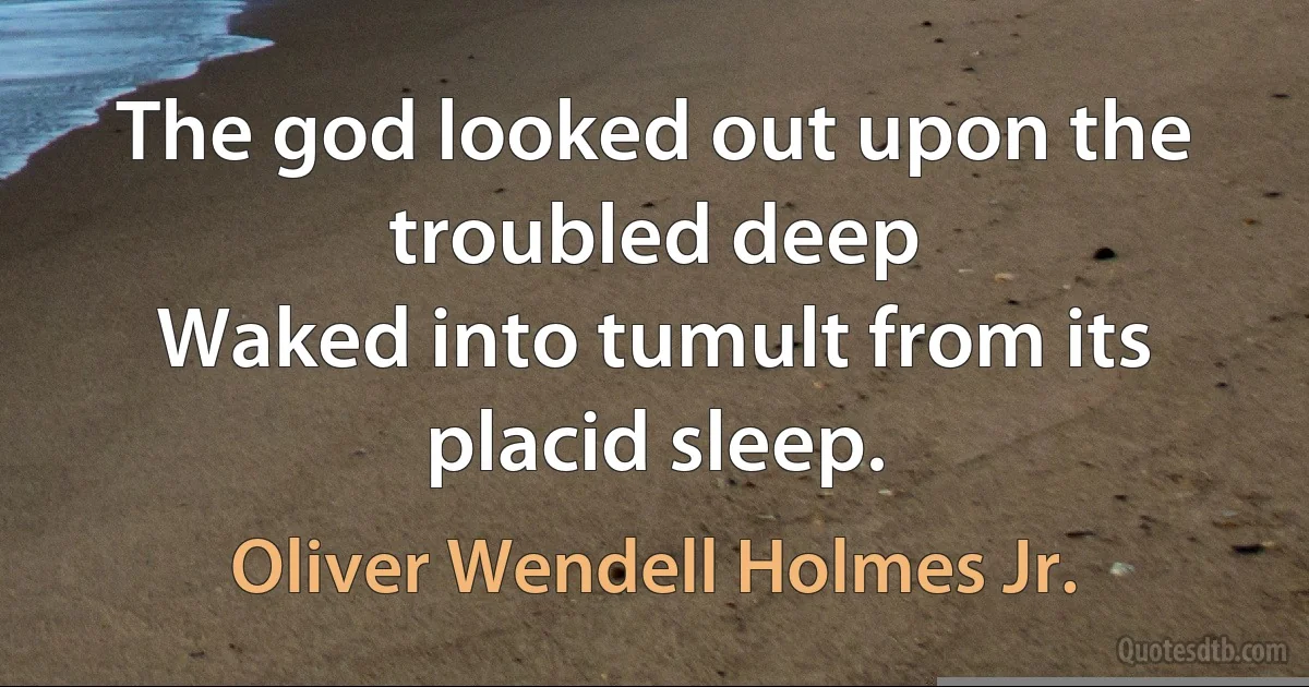 The god looked out upon the troubled deep
Waked into tumult from its placid sleep. (Oliver Wendell Holmes Jr.)