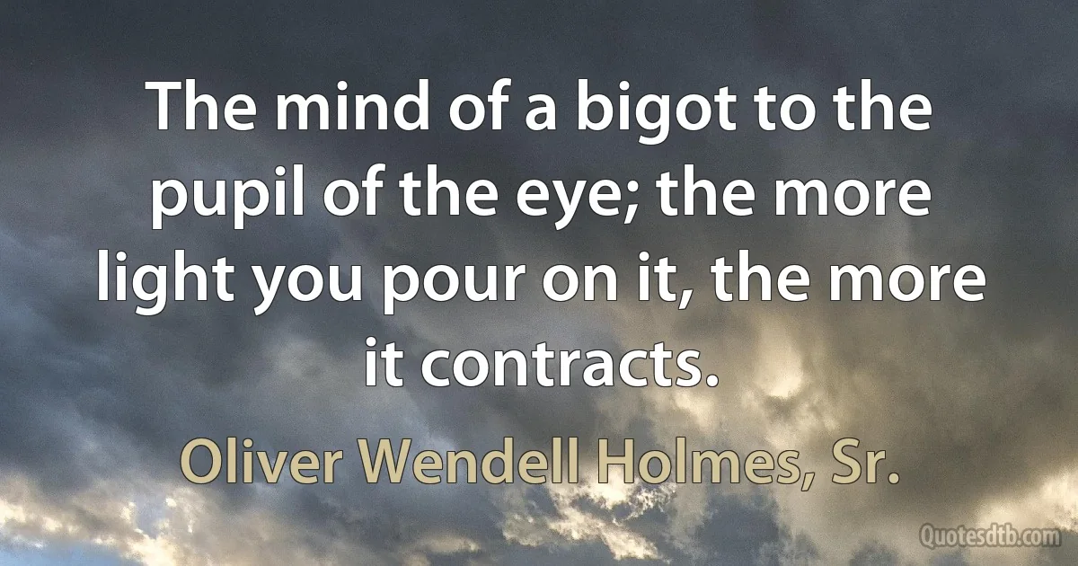 The mind of a bigot to the pupil of the eye; the more light you pour on it, the more it contracts. (Oliver Wendell Holmes, Sr.)