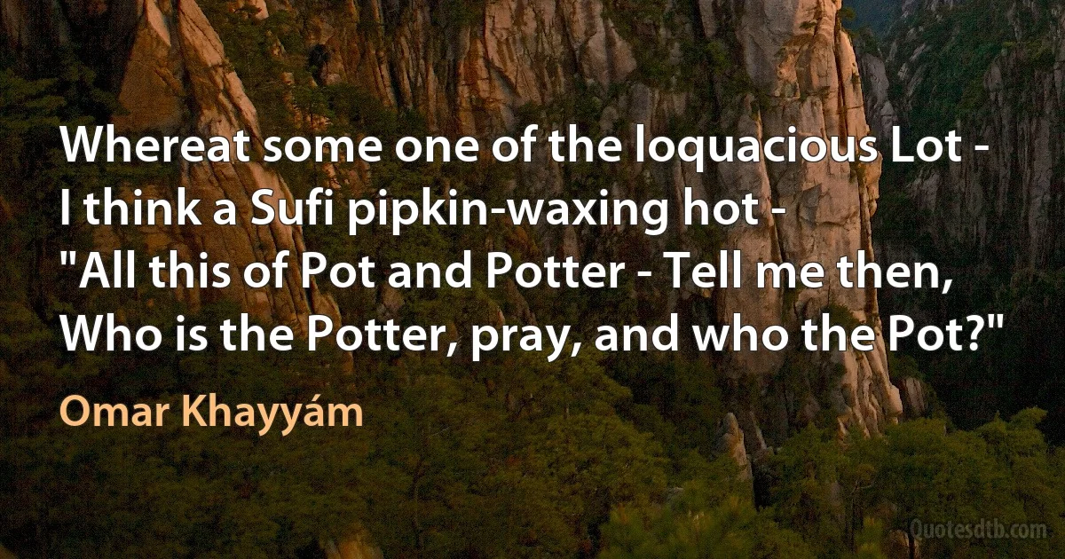 Whereat some one of the loquacious Lot -
I think a Sufi pipkin-waxing hot -
"All this of Pot and Potter - Tell me then,
Who is the Potter, pray, and who the Pot?" (Omar Khayyám)