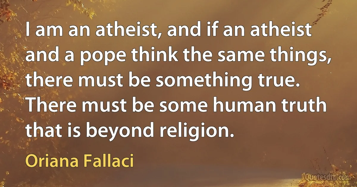 I am an atheist, and if an atheist and a pope think the same things, there must be something true. There must be some human truth that is beyond religion. (Oriana Fallaci)