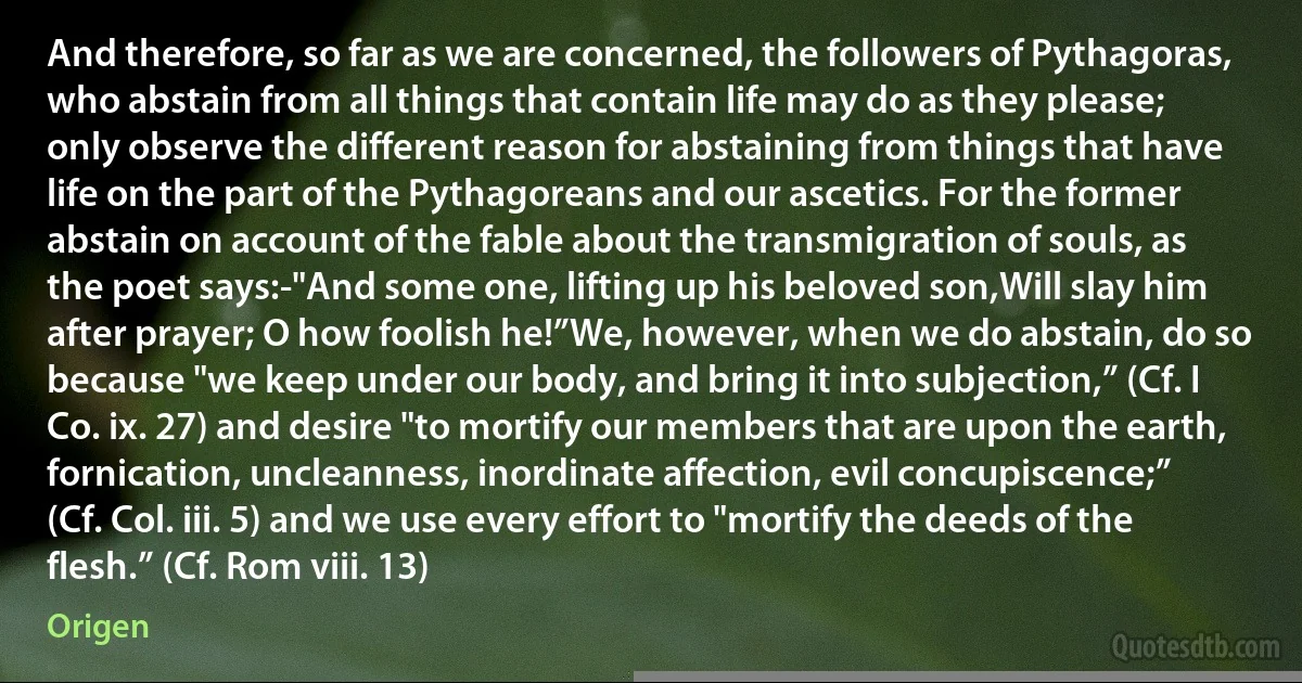 And therefore, so far as we are concerned, the followers of Pythagoras, who abstain from all things that contain life may do as they please; only observe the different reason for abstaining from things that have life on the part of the Pythagoreans and our ascetics. For the former abstain on account of the fable about the transmigration of souls, as the poet says:-"And some one, lifting up his beloved son,Will slay him after prayer; O how foolish he!”We, however, when we do abstain, do so because "we keep under our body, and bring it into subjection,” (Cf. I Co. ix. 27) and desire "to mortify our members that are upon the earth, fornication, uncleanness, inordinate affection, evil concupiscence;” (Cf. Col. iii. 5) and we use every effort to "mortify the deeds of the flesh.” (Cf. Rom viii. 13) (Origen)