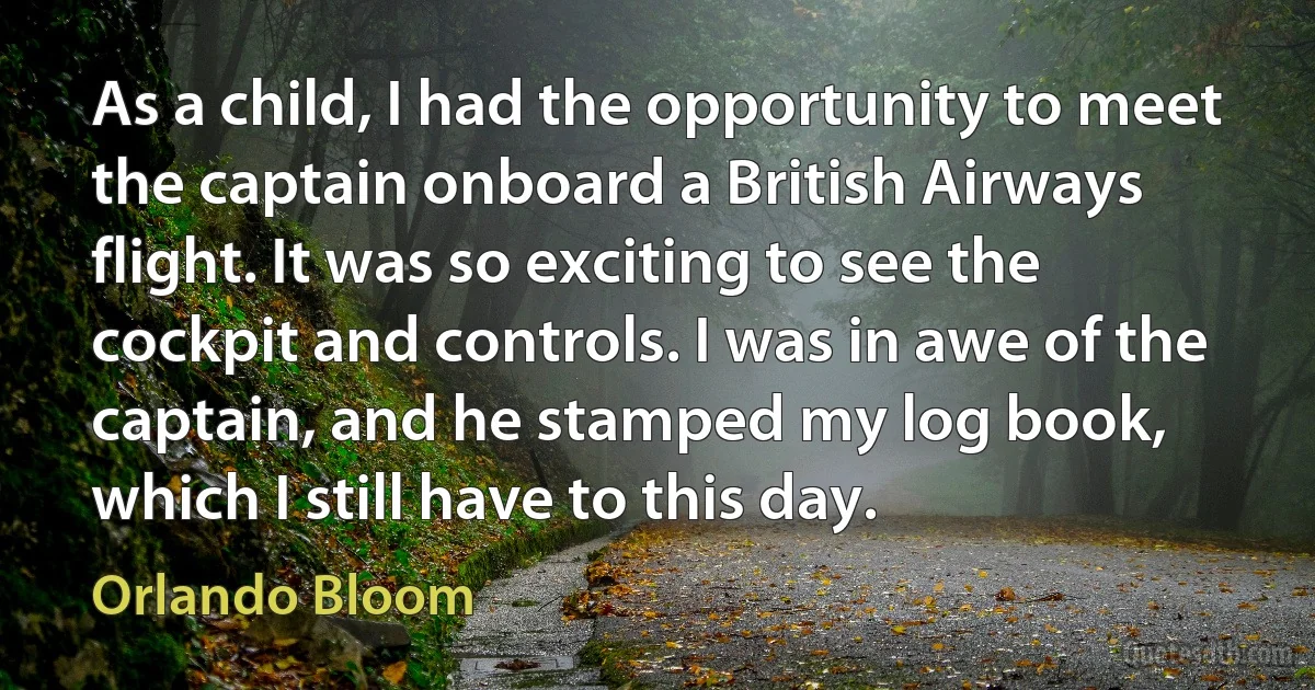 As a child, I had the opportunity to meet the captain onboard a British Airways flight. It was so exciting to see the cockpit and controls. I was in awe of the captain, and he stamped my log book, which I still have to this day. (Orlando Bloom)