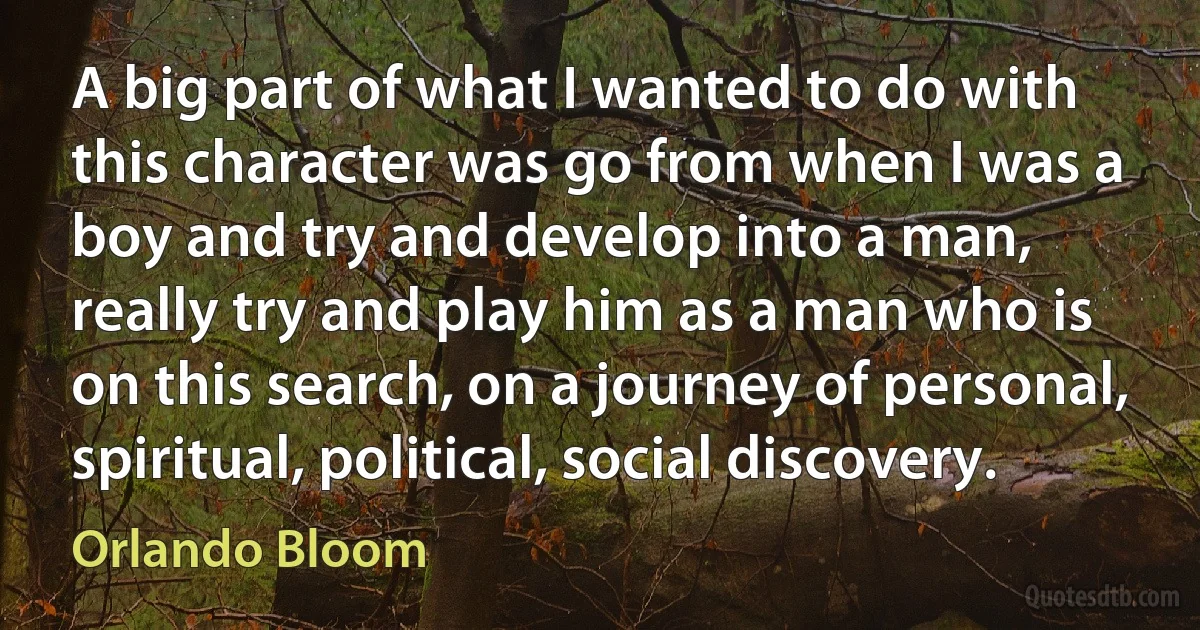 A big part of what I wanted to do with this character was go from when I was a boy and try and develop into a man, really try and play him as a man who is on this search, on a journey of personal, spiritual, political, social discovery. (Orlando Bloom)