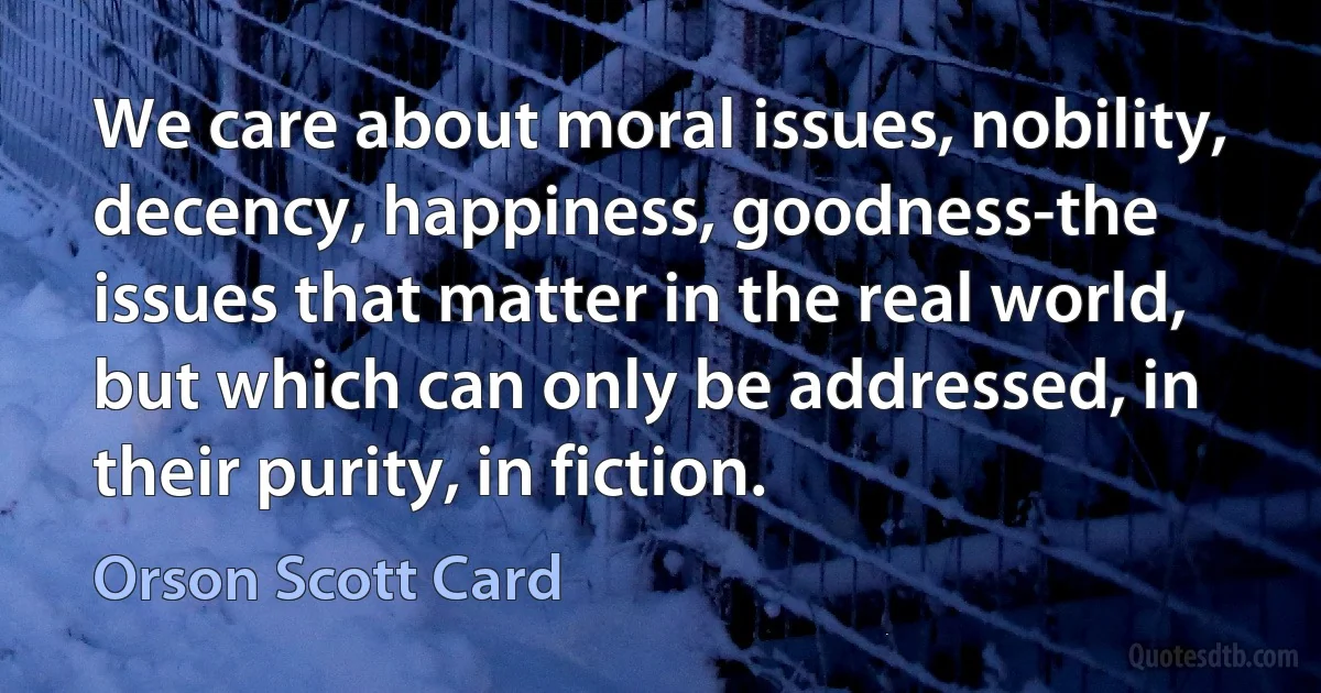 We care about moral issues, nobility, decency, happiness, goodness-the issues that matter in the real world, but which can only be addressed, in their purity, in fiction. (Orson Scott Card)