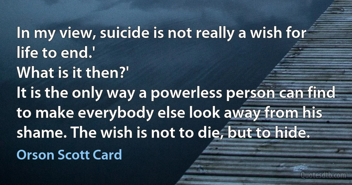 In my view, suicide is not really a wish for life to end.'
What is it then?'
It is the only way a powerless person can find to make everybody else look away from his shame. The wish is not to die, but to hide. (Orson Scott Card)