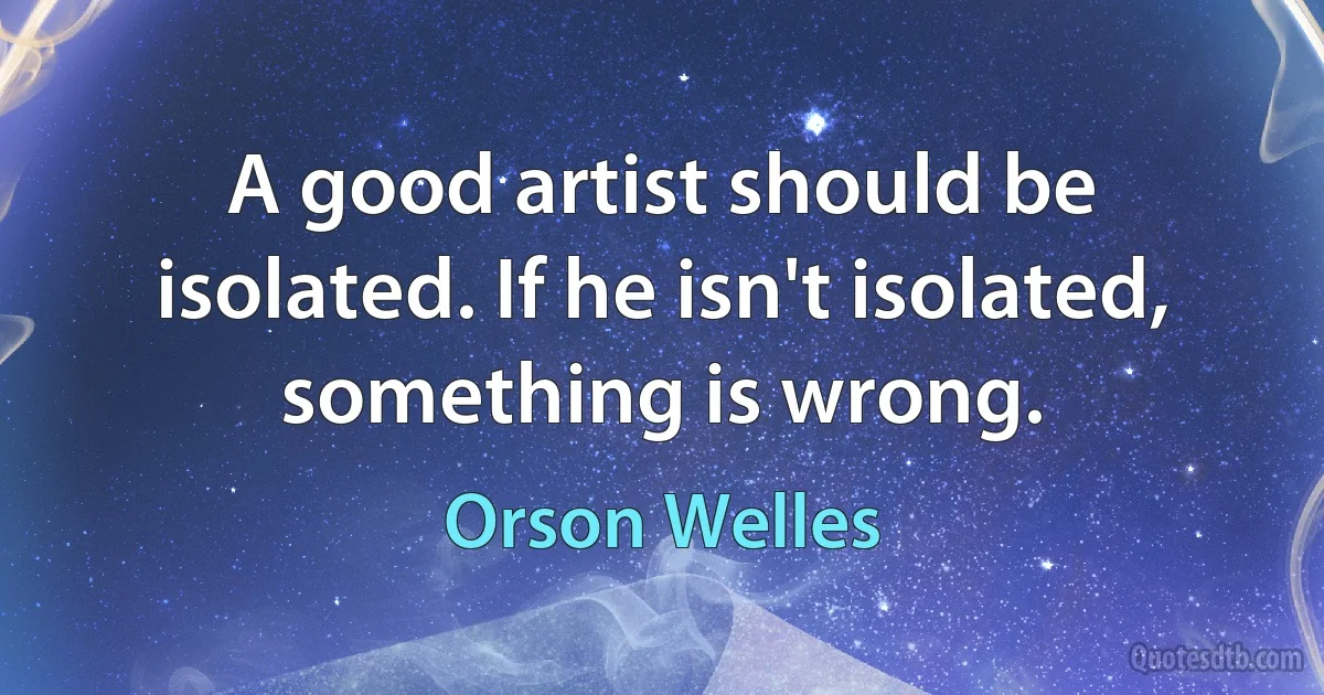 A good artist should be isolated. If he isn't isolated, something is wrong. (Orson Welles)