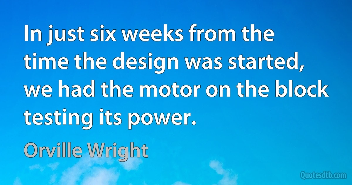 In just six weeks from the time the design was started, we had the motor on the block testing its power. (Orville Wright)