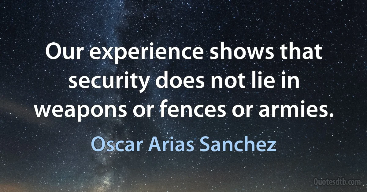 Our experience shows that security does not lie in weapons or fences or armies. (Oscar Arias Sanchez)