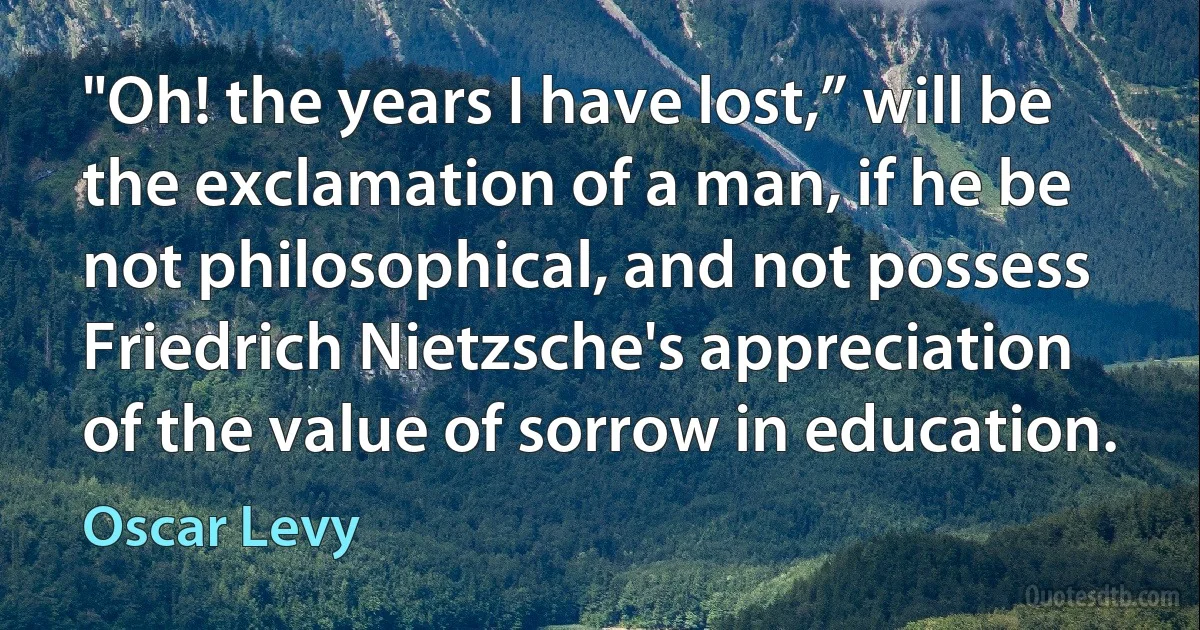 "Oh! the years I have lost,” will be the exclamation of a man, if he be not philosophical, and not possess Friedrich Nietzsche's appreciation of the value of sorrow in education. (Oscar Levy)