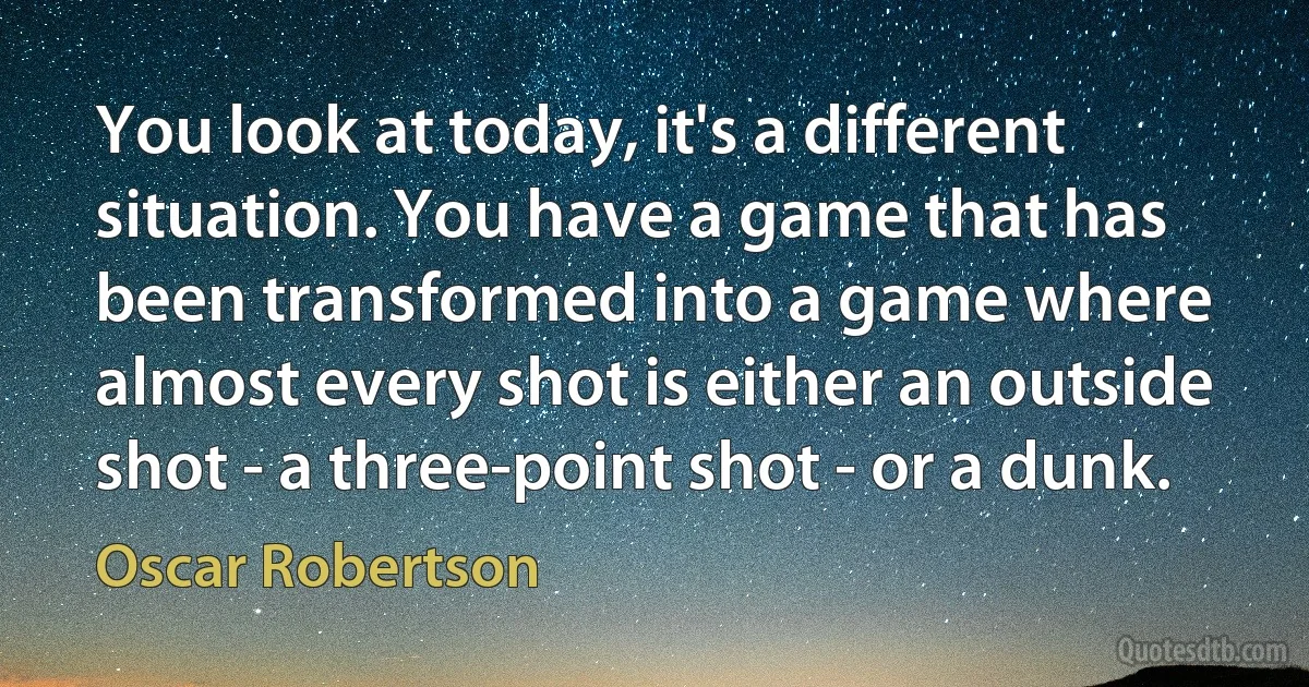 You look at today, it's a different situation. You have a game that has been transformed into a game where almost every shot is either an outside shot - a three-point shot - or a dunk. (Oscar Robertson)