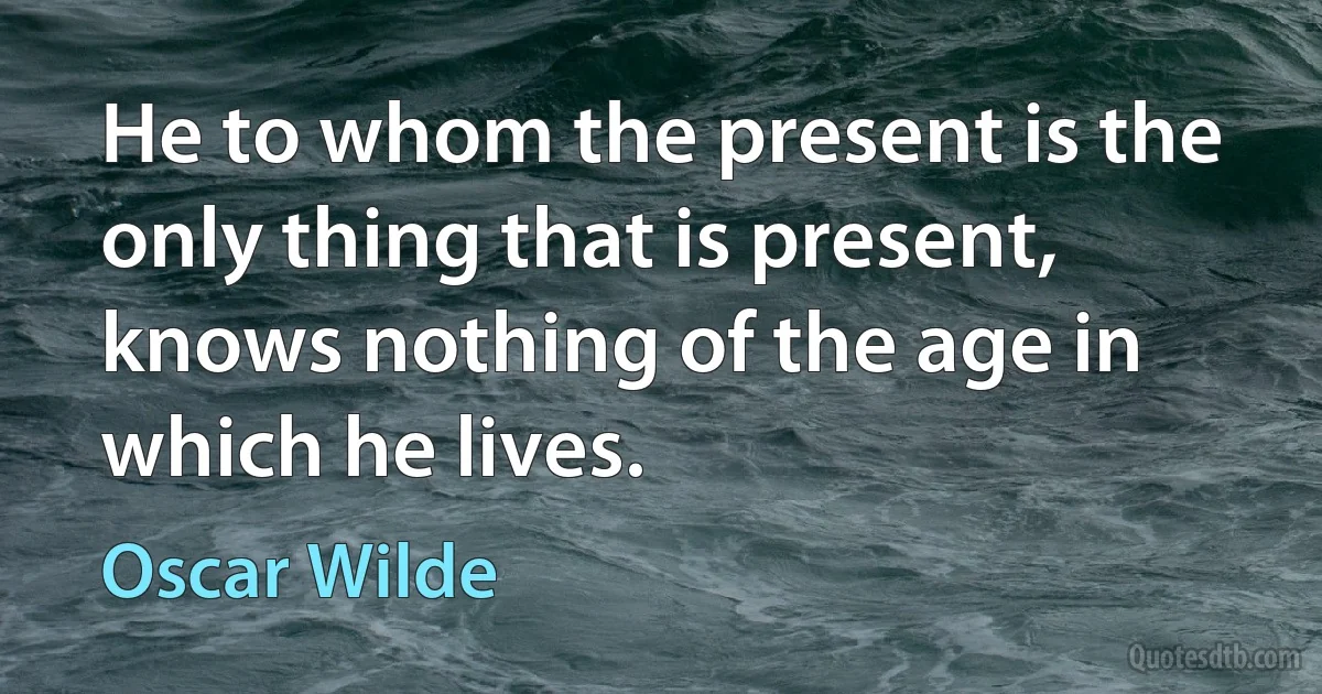 He to whom the present is the only thing that is present, knows nothing of the age in which he lives. (Oscar Wilde)