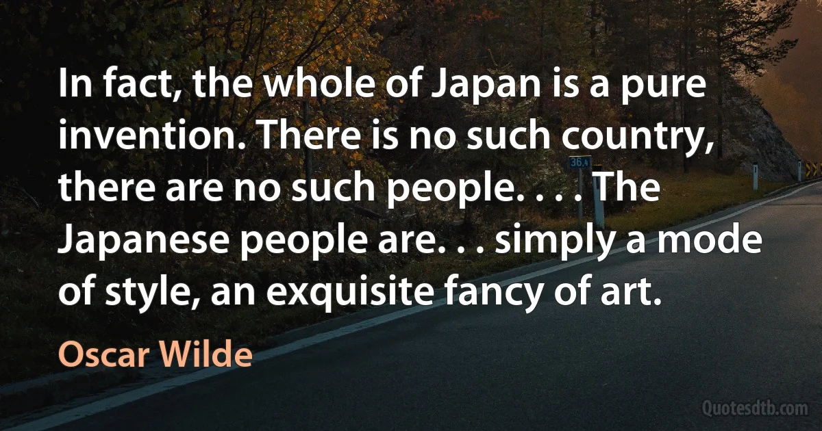 In fact, the whole of Japan is a pure invention. There is no such country, there are no such people. . . . The Japanese people are. . . simply a mode of style, an exquisite fancy of art. (Oscar Wilde)