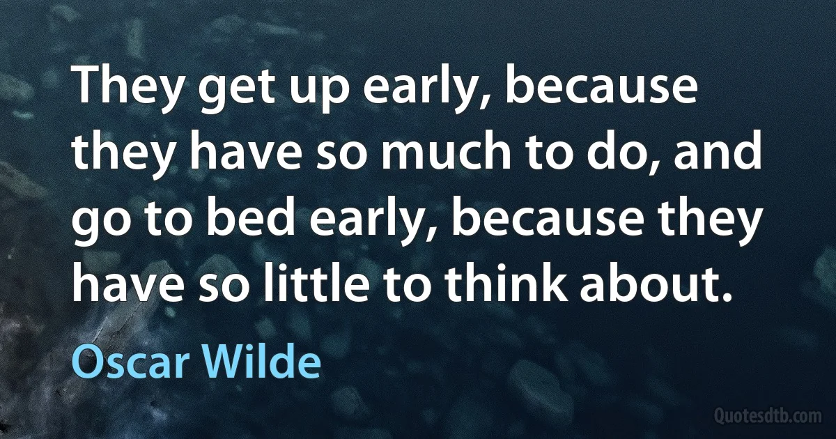 They get up early, because they have so much to do, and go to bed early, because they have so little to think about. (Oscar Wilde)