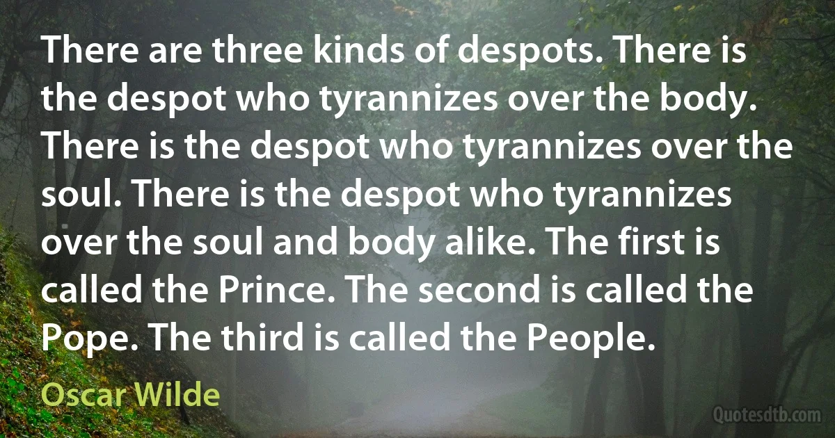 There are three kinds of despots. There is the despot who tyrannizes over the body. There is the despot who tyrannizes over the soul. There is the despot who tyrannizes over the soul and body alike. The first is called the Prince. The second is called the Pope. The third is called the People. (Oscar Wilde)