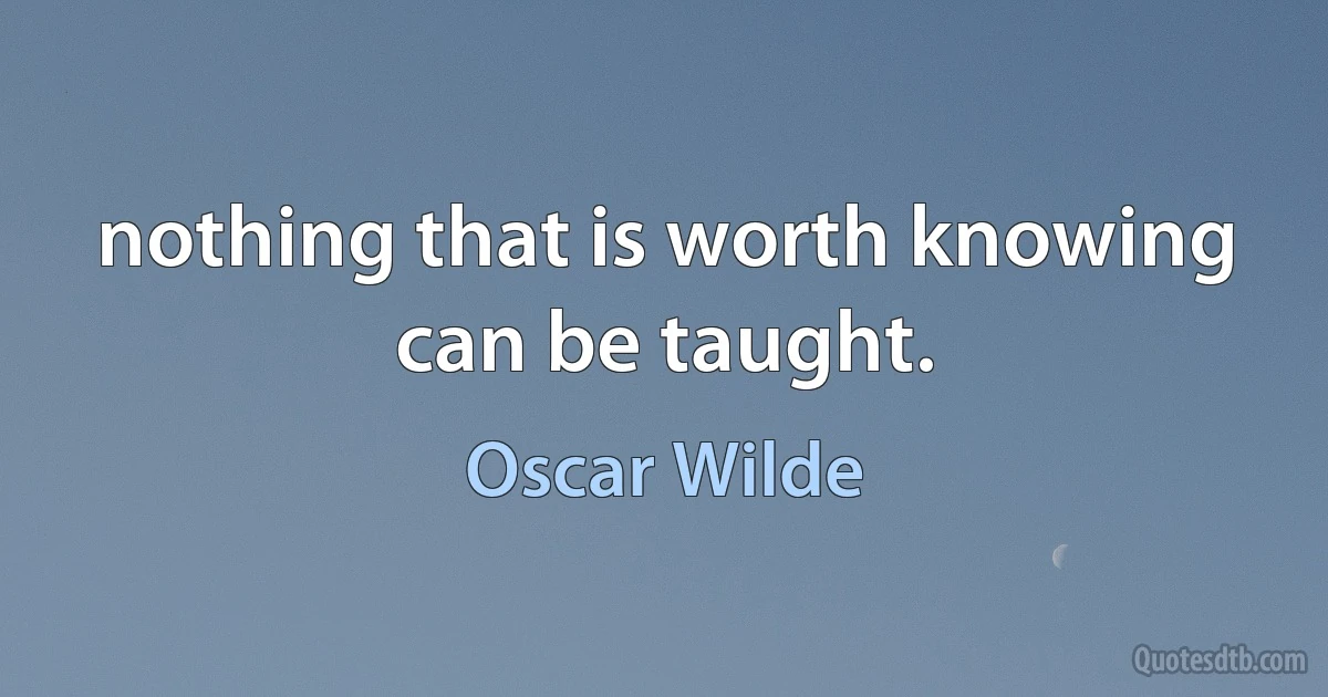 nothing that is worth knowing can be taught. (Oscar Wilde)