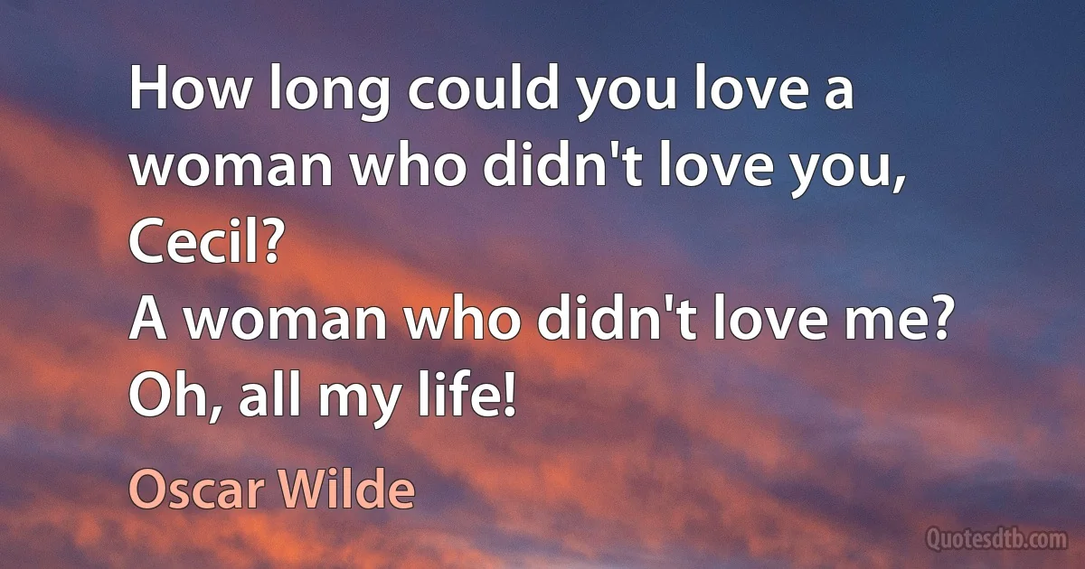 How long could you love a woman who didn't love you, Cecil?
A woman who didn't love me? Oh, all my life! (Oscar Wilde)