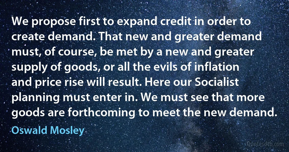 We propose first to expand credit in order to create demand. That new and greater demand must, of course, be met by a new and greater supply of goods, or all the evils of inflation and price rise will result. Here our Socialist planning must enter in. We must see that more goods are forthcoming to meet the new demand. (Oswald Mosley)