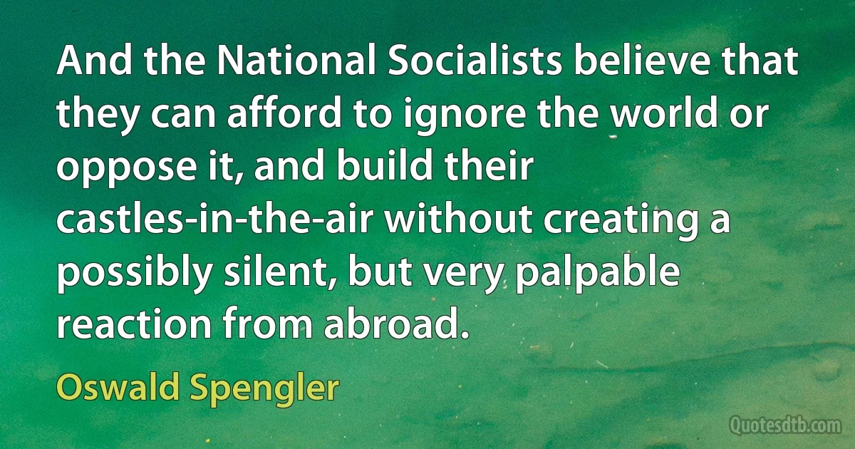 And the National Socialists believe that they can afford to ignore the world or oppose it, and build their castles-in-the-air without creating a possibly silent, but very palpable reaction from abroad. (Oswald Spengler)