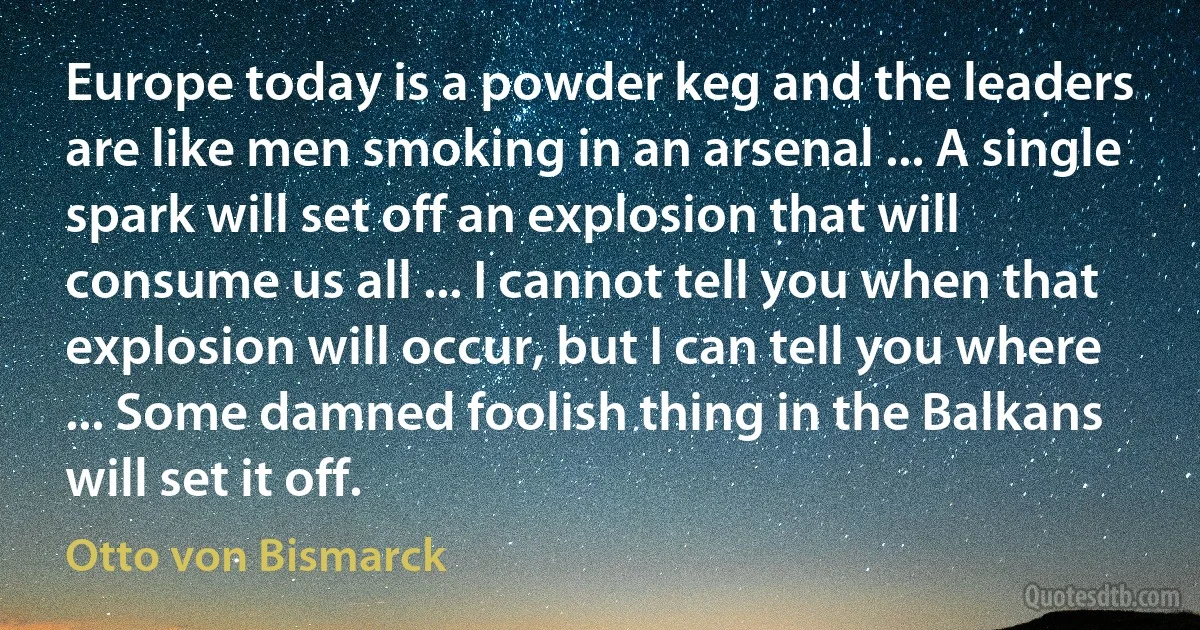 Europe today is a powder keg and the leaders are like men smoking in an arsenal ... A single spark will set off an explosion that will consume us all ... I cannot tell you when that explosion will occur, but I can tell you where ... Some damned foolish thing in the Balkans will set it off. (Otto von Bismarck)