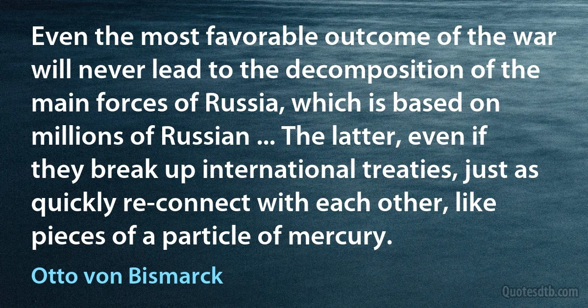 Even the most favorable outcome of the war will never lead to the decomposition of the main forces of Russia, which is based on millions of Russian ... The latter, even if they break up international treaties, just as quickly re-connect with each other, like pieces of a particle of mercury. (Otto von Bismarck)