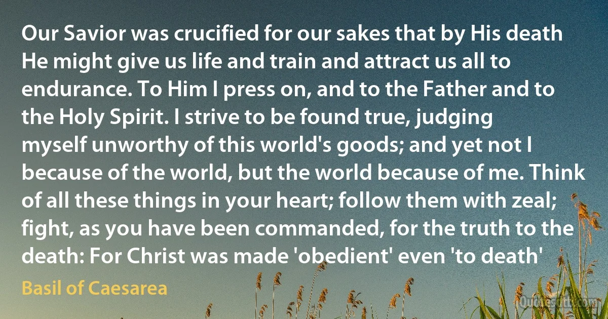Our Savior was crucified for our sakes that by His death He might give us life and train and attract us all to endurance. To Him I press on, and to the Father and to the Holy Spirit. I strive to be found true, judging myself unworthy of this world's goods; and yet not I because of the world, but the world because of me. Think of all these things in your heart; follow them with zeal; fight, as you have been commanded, for the truth to the death: For Christ was made 'obedient' even 'to death' (Basil of Caesarea)