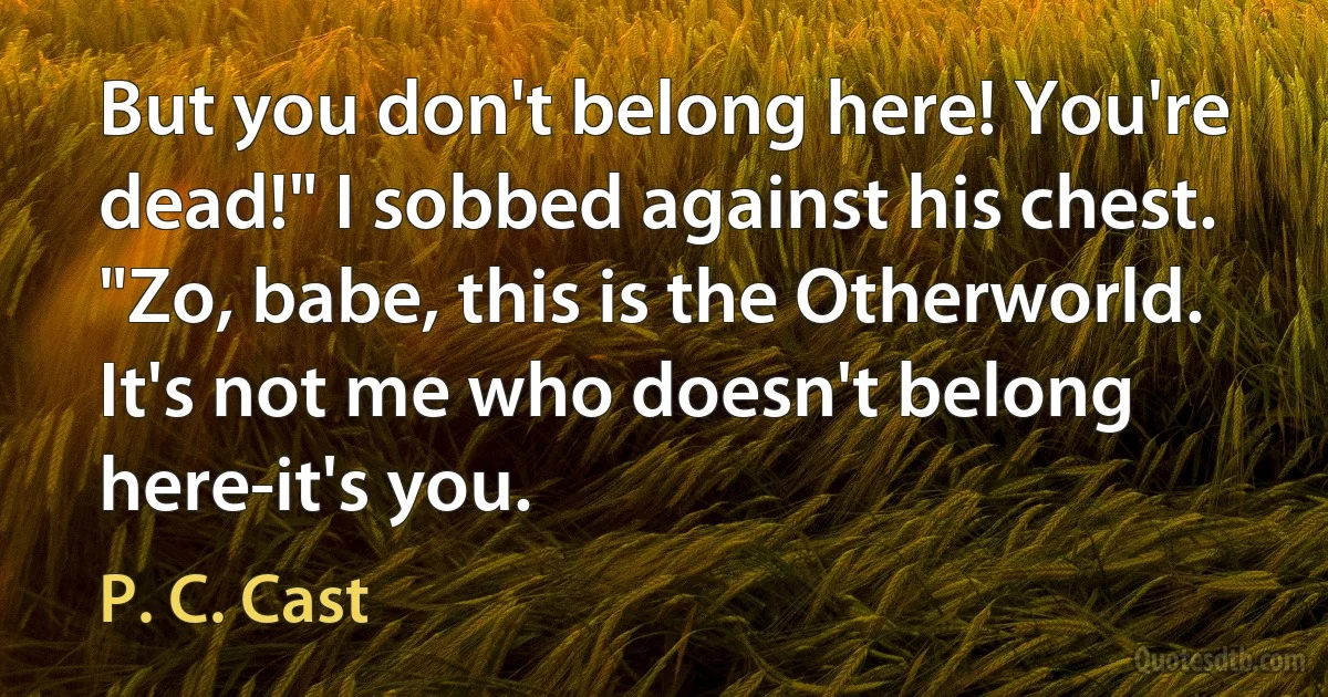 But you don't belong here! You're dead!" I sobbed against his chest.
"Zo, babe, this is the Otherworld. It's not me who doesn't belong here-it's you. (P. C. Cast)