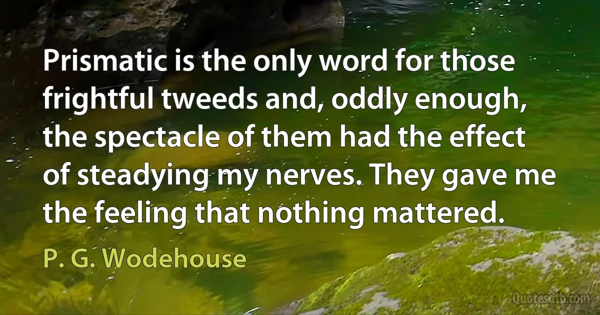 Prismatic is the only word for those frightful tweeds and, oddly enough, the spectacle of them had the effect of steadying my nerves. They gave me the feeling that nothing mattered. (P. G. Wodehouse)