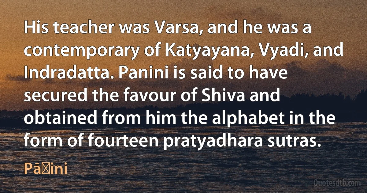 His teacher was Varsa, and he was a contemporary of Katyayana, Vyadi, and Indradatta. Panini is said to have secured the favour of Shiva and obtained from him the alphabet in the form of fourteen pratyadhara sutras. (Pāṇini)