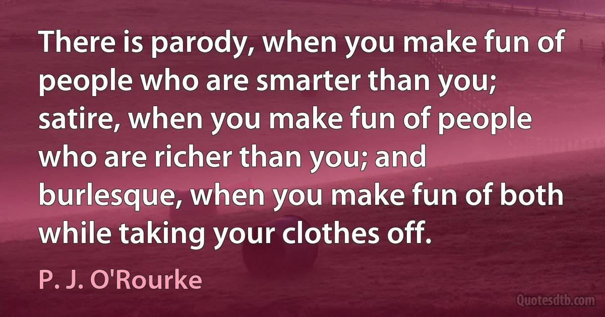 There is parody, when you make fun of people who are smarter than you; satire, when you make fun of people who are richer than you; and burlesque, when you make fun of both while taking your clothes off. (P. J. O'Rourke)