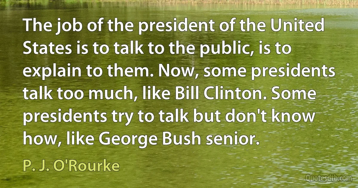 The job of the president of the United States is to talk to the public, is to explain to them. Now, some presidents talk too much, like Bill Clinton. Some presidents try to talk but don't know how, like George Bush senior. (P. J. O'Rourke)