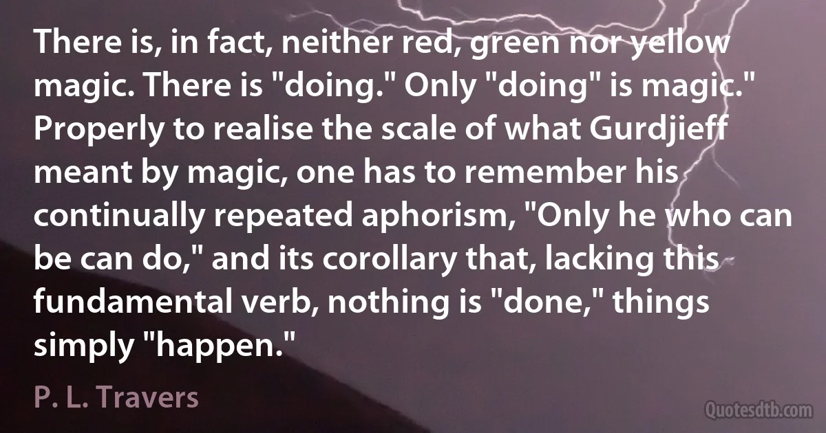 There is, in fact, neither red, green nor yellow magic. There is "doing." Only "doing" is magic." Properly to realise the scale of what Gurdjieff meant by magic, one has to remember his continually repeated aphorism, "Only he who can be can do," and its corollary that, lacking this fundamental verb, nothing is "done," things simply "happen." (P. L. Travers)