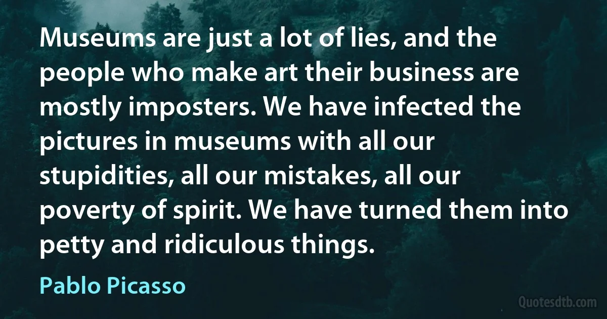 Museums are just a lot of lies, and the people who make art their business are mostly imposters. We have infected the pictures in museums with all our stupidities, all our mistakes, all our poverty of spirit. We have turned them into petty and ridiculous things. (Pablo Picasso)