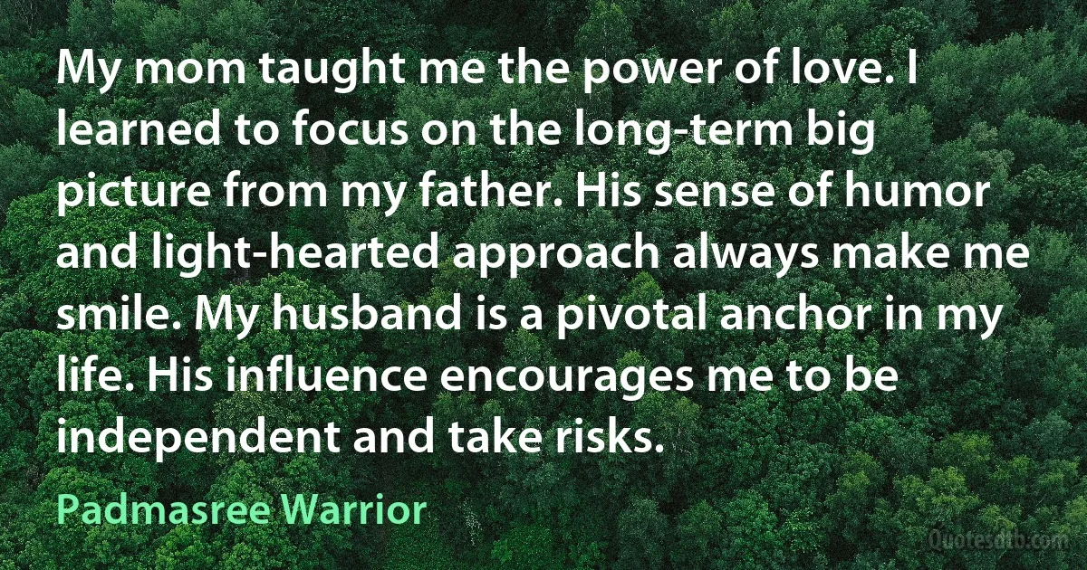 My mom taught me the power of love. I learned to focus on the long-term big picture from my father. His sense of humor and light-hearted approach always make me smile. My husband is a pivotal anchor in my life. His influence encourages me to be independent and take risks. (Padmasree Warrior)