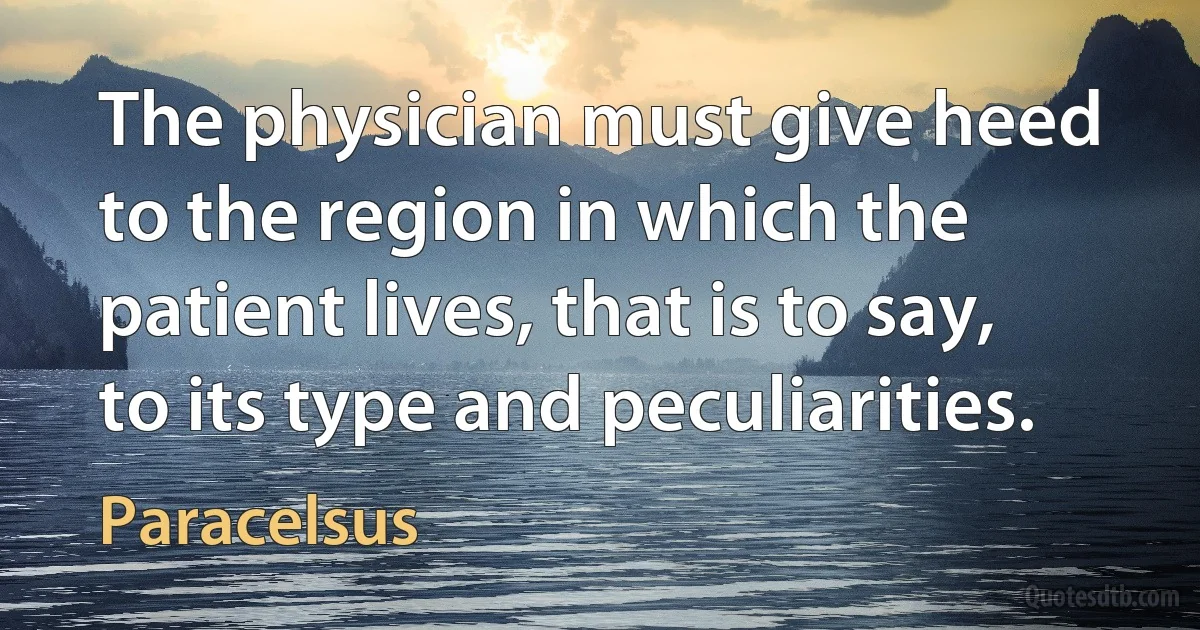 The physician must give heed to the region in which the patient lives, that is to say, to its type and peculiarities. (Paracelsus)