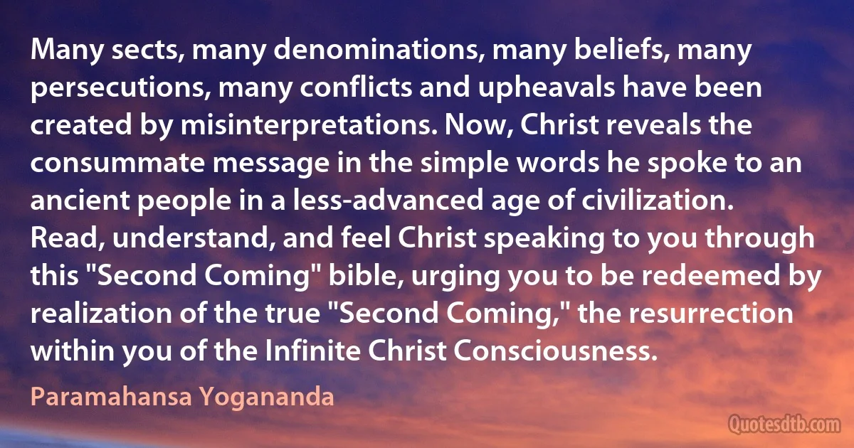 Many sects, many denominations, many beliefs, many persecutions, many conflicts and upheavals have been created by misinterpretations. Now, Christ reveals the consummate message in the simple words he spoke to an ancient people in a less-advanced age of civilization. Read, understand, and feel Christ speaking to you through this "Second Coming" bible, urging you to be redeemed by realization of the true "Second Coming," the resurrection within you of the Infinite Christ Consciousness. (Paramahansa Yogananda)